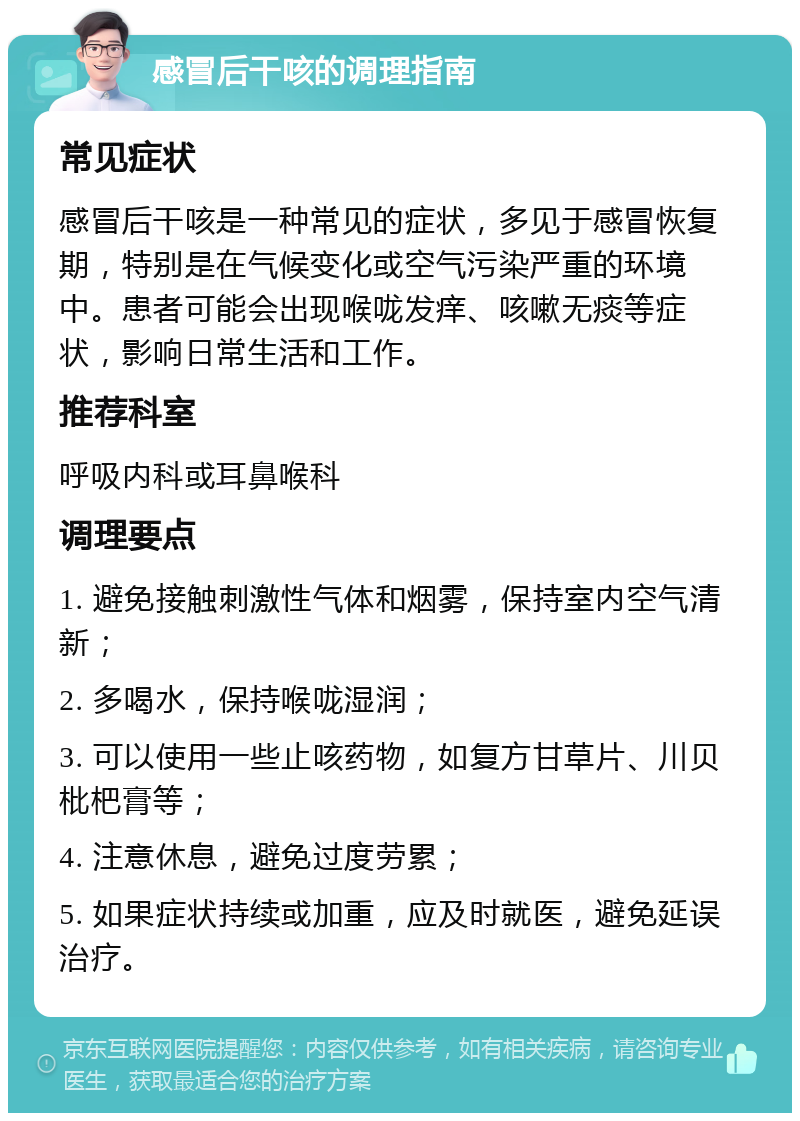 感冒后干咳的调理指南 常见症状 感冒后干咳是一种常见的症状，多见于感冒恢复期，特别是在气候变化或空气污染严重的环境中。患者可能会出现喉咙发痒、咳嗽无痰等症状，影响日常生活和工作。 推荐科室 呼吸内科或耳鼻喉科 调理要点 1. 避免接触刺激性气体和烟雾，保持室内空气清新； 2. 多喝水，保持喉咙湿润； 3. 可以使用一些止咳药物，如复方甘草片、川贝枇杷膏等； 4. 注意休息，避免过度劳累； 5. 如果症状持续或加重，应及时就医，避免延误治疗。