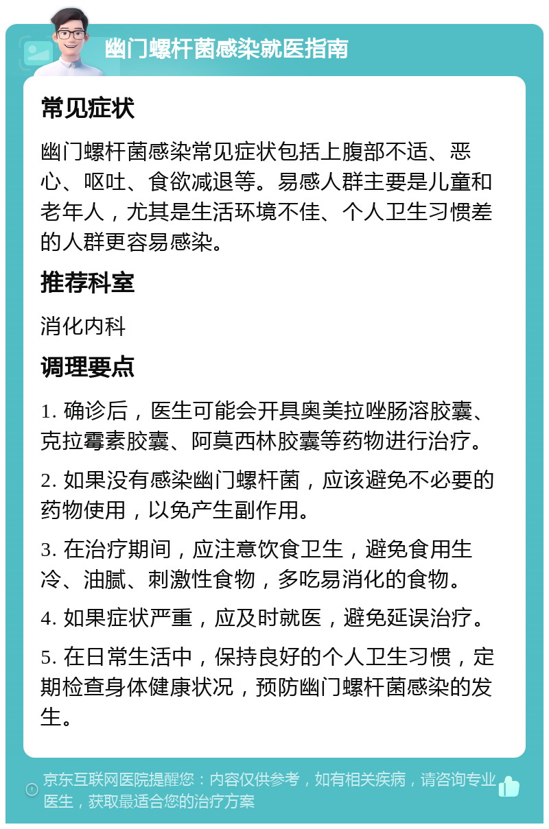 幽门螺杆菌感染就医指南 常见症状 幽门螺杆菌感染常见症状包括上腹部不适、恶心、呕吐、食欲减退等。易感人群主要是儿童和老年人，尤其是生活环境不佳、个人卫生习惯差的人群更容易感染。 推荐科室 消化内科 调理要点 1. 确诊后，医生可能会开具奥美拉唑肠溶胶囊、克拉霉素胶囊、阿莫西林胶囊等药物进行治疗。 2. 如果没有感染幽门螺杆菌，应该避免不必要的药物使用，以免产生副作用。 3. 在治疗期间，应注意饮食卫生，避免食用生冷、油腻、刺激性食物，多吃易消化的食物。 4. 如果症状严重，应及时就医，避免延误治疗。 5. 在日常生活中，保持良好的个人卫生习惯，定期检查身体健康状况，预防幽门螺杆菌感染的发生。