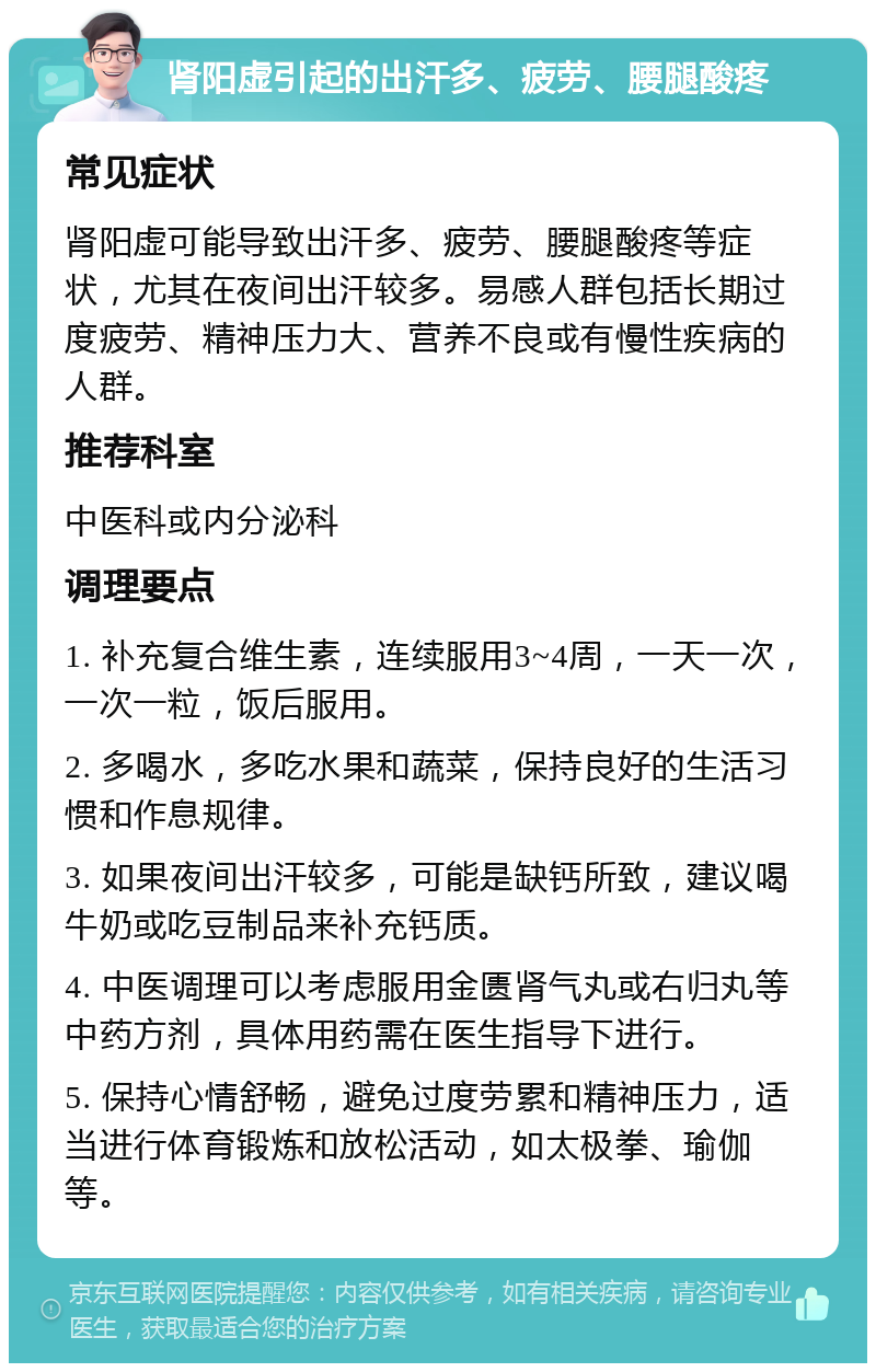 肾阳虚引起的出汗多、疲劳、腰腿酸疼 常见症状 肾阳虚可能导致出汗多、疲劳、腰腿酸疼等症状，尤其在夜间出汗较多。易感人群包括长期过度疲劳、精神压力大、营养不良或有慢性疾病的人群。 推荐科室 中医科或内分泌科 调理要点 1. 补充复合维生素，连续服用3~4周，一天一次，一次一粒，饭后服用。 2. 多喝水，多吃水果和蔬菜，保持良好的生活习惯和作息规律。 3. 如果夜间出汗较多，可能是缺钙所致，建议喝牛奶或吃豆制品来补充钙质。 4. 中医调理可以考虑服用金匮肾气丸或右归丸等中药方剂，具体用药需在医生指导下进行。 5. 保持心情舒畅，避免过度劳累和精神压力，适当进行体育锻炼和放松活动，如太极拳、瑜伽等。