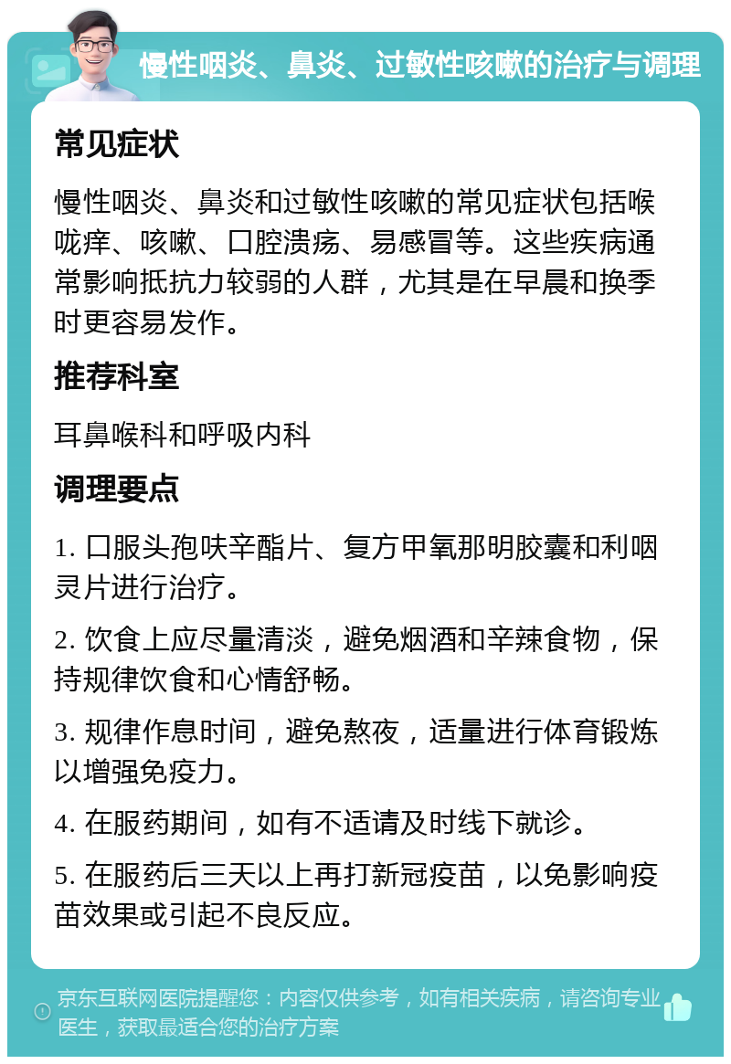 慢性咽炎、鼻炎、过敏性咳嗽的治疗与调理 常见症状 慢性咽炎、鼻炎和过敏性咳嗽的常见症状包括喉咙痒、咳嗽、口腔溃疡、易感冒等。这些疾病通常影响抵抗力较弱的人群，尤其是在早晨和换季时更容易发作。 推荐科室 耳鼻喉科和呼吸内科 调理要点 1. 口服头孢呋辛酯片、复方甲氧那明胶囊和利咽灵片进行治疗。 2. 饮食上应尽量清淡，避免烟酒和辛辣食物，保持规律饮食和心情舒畅。 3. 规律作息时间，避免熬夜，适量进行体育锻炼以增强免疫力。 4. 在服药期间，如有不适请及时线下就诊。 5. 在服药后三天以上再打新冠疫苗，以免影响疫苗效果或引起不良反应。