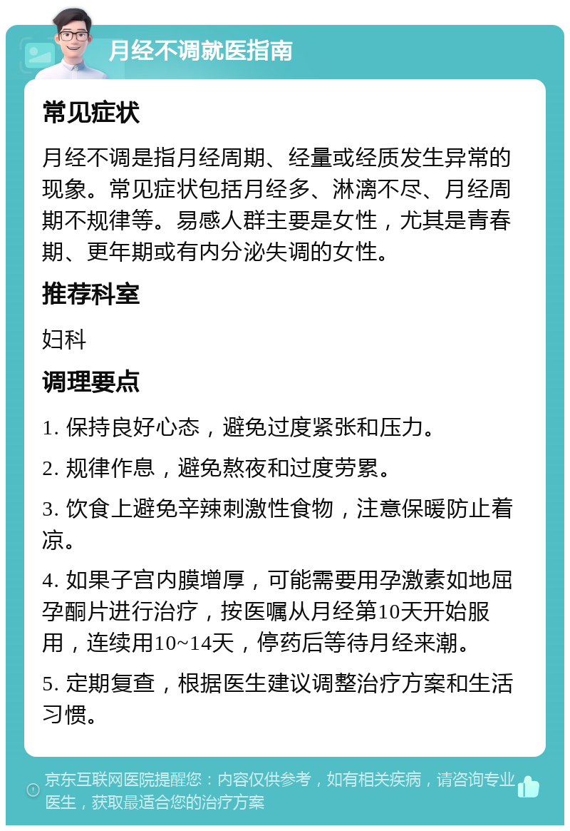 月经不调就医指南 常见症状 月经不调是指月经周期、经量或经质发生异常的现象。常见症状包括月经多、淋漓不尽、月经周期不规律等。易感人群主要是女性，尤其是青春期、更年期或有内分泌失调的女性。 推荐科室 妇科 调理要点 1. 保持良好心态，避免过度紧张和压力。 2. 规律作息，避免熬夜和过度劳累。 3. 饮食上避免辛辣刺激性食物，注意保暖防止着凉。 4. 如果子宫内膜增厚，可能需要用孕激素如地屈孕酮片进行治疗，按医嘱从月经第10天开始服用，连续用10~14天，停药后等待月经来潮。 5. 定期复查，根据医生建议调整治疗方案和生活习惯。