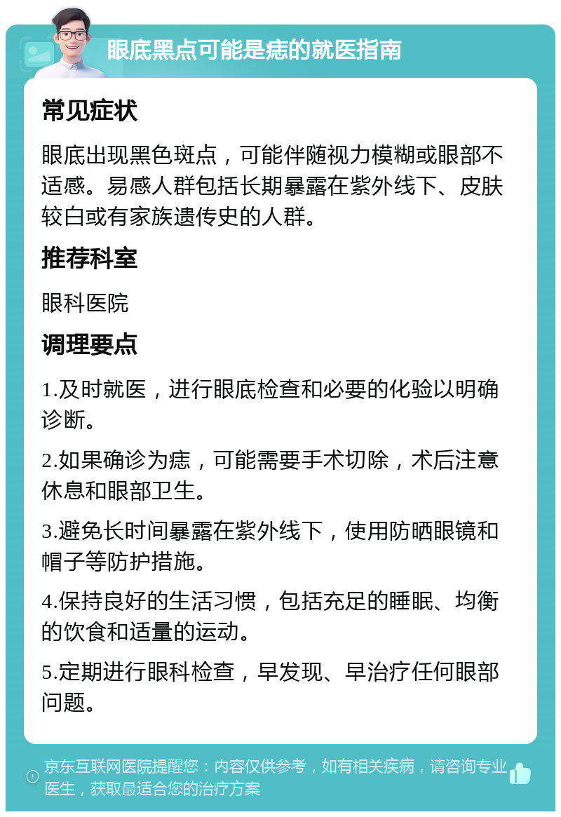 眼底黑点可能是痣的就医指南 常见症状 眼底出现黑色斑点，可能伴随视力模糊或眼部不适感。易感人群包括长期暴露在紫外线下、皮肤较白或有家族遗传史的人群。 推荐科室 眼科医院 调理要点 1.及时就医，进行眼底检查和必要的化验以明确诊断。 2.如果确诊为痣，可能需要手术切除，术后注意休息和眼部卫生。 3.避免长时间暴露在紫外线下，使用防晒眼镜和帽子等防护措施。 4.保持良好的生活习惯，包括充足的睡眠、均衡的饮食和适量的运动。 5.定期进行眼科检查，早发现、早治疗任何眼部问题。