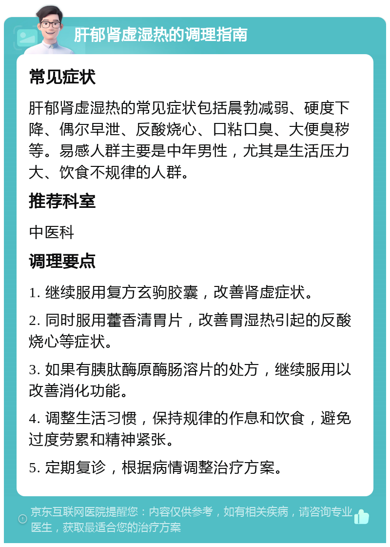 肝郁肾虚湿热的调理指南 常见症状 肝郁肾虚湿热的常见症状包括晨勃减弱、硬度下降、偶尔早泄、反酸烧心、口粘口臭、大便臭秽等。易感人群主要是中年男性，尤其是生活压力大、饮食不规律的人群。 推荐科室 中医科 调理要点 1. 继续服用复方玄驹胶囊，改善肾虚症状。 2. 同时服用藿香清胃片，改善胃湿热引起的反酸烧心等症状。 3. 如果有胰肽酶原酶肠溶片的处方，继续服用以改善消化功能。 4. 调整生活习惯，保持规律的作息和饮食，避免过度劳累和精神紧张。 5. 定期复诊，根据病情调整治疗方案。