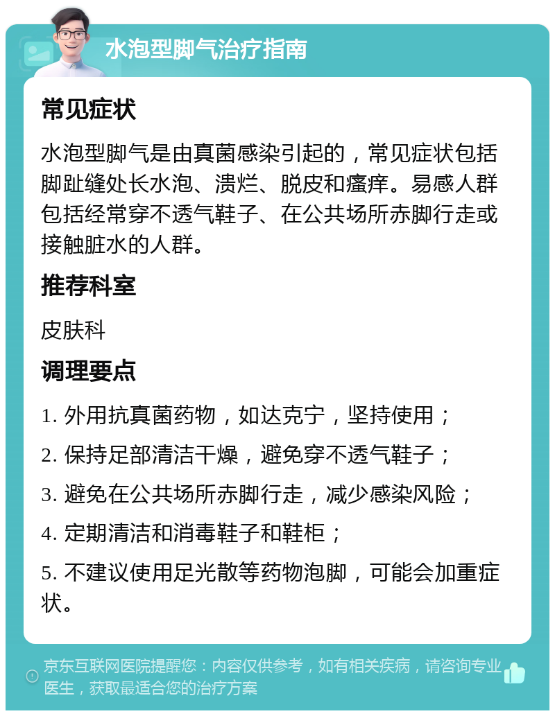 水泡型脚气治疗指南 常见症状 水泡型脚气是由真菌感染引起的，常见症状包括脚趾缝处长水泡、溃烂、脱皮和瘙痒。易感人群包括经常穿不透气鞋子、在公共场所赤脚行走或接触脏水的人群。 推荐科室 皮肤科 调理要点 1. 外用抗真菌药物，如达克宁，坚持使用； 2. 保持足部清洁干燥，避免穿不透气鞋子； 3. 避免在公共场所赤脚行走，减少感染风险； 4. 定期清洁和消毒鞋子和鞋柜； 5. 不建议使用足光散等药物泡脚，可能会加重症状。