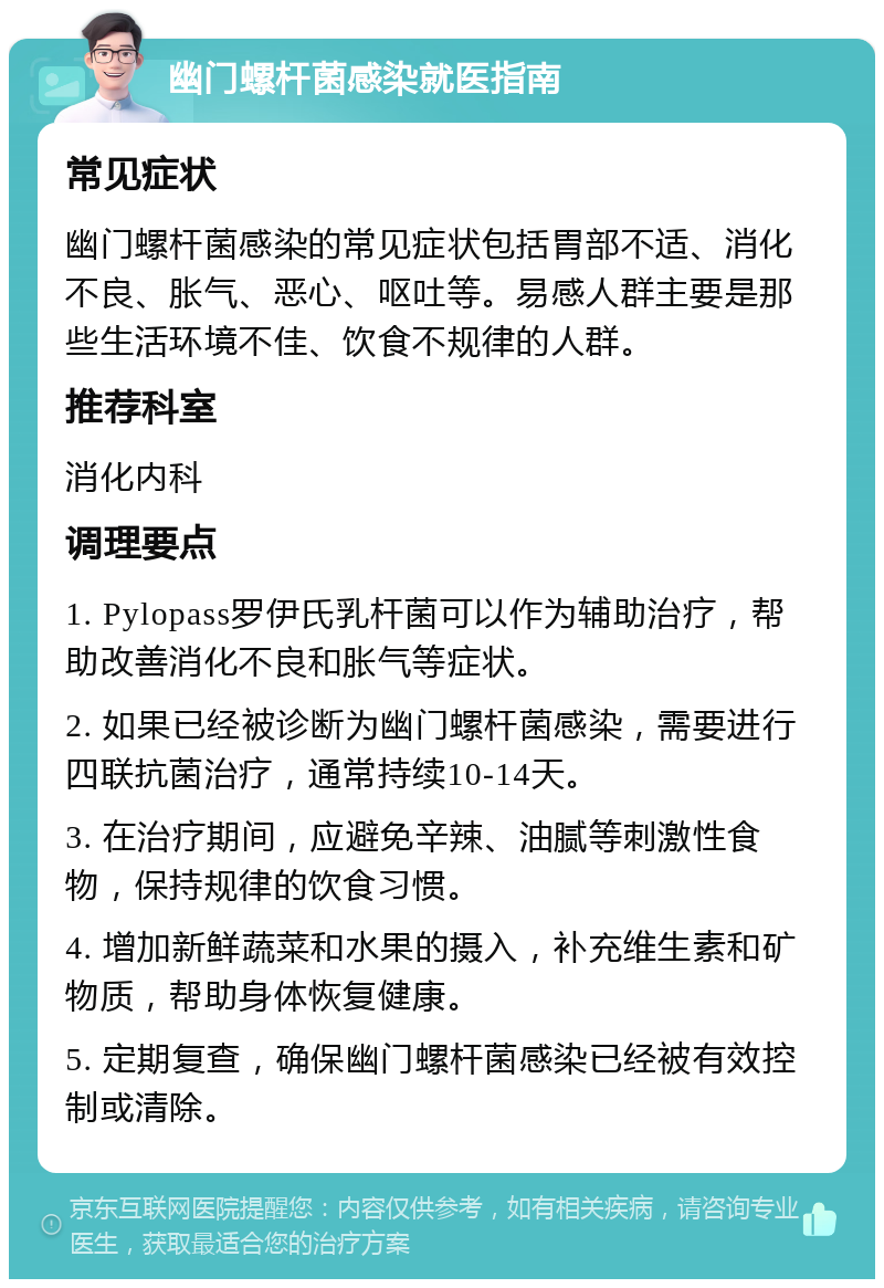 幽门螺杆菌感染就医指南 常见症状 幽门螺杆菌感染的常见症状包括胃部不适、消化不良、胀气、恶心、呕吐等。易感人群主要是那些生活环境不佳、饮食不规律的人群。 推荐科室 消化内科 调理要点 1. Pylopass罗伊氏乳杆菌可以作为辅助治疗，帮助改善消化不良和胀气等症状。 2. 如果已经被诊断为幽门螺杆菌感染，需要进行四联抗菌治疗，通常持续10-14天。 3. 在治疗期间，应避免辛辣、油腻等刺激性食物，保持规律的饮食习惯。 4. 增加新鲜蔬菜和水果的摄入，补充维生素和矿物质，帮助身体恢复健康。 5. 定期复查，确保幽门螺杆菌感染已经被有效控制或清除。