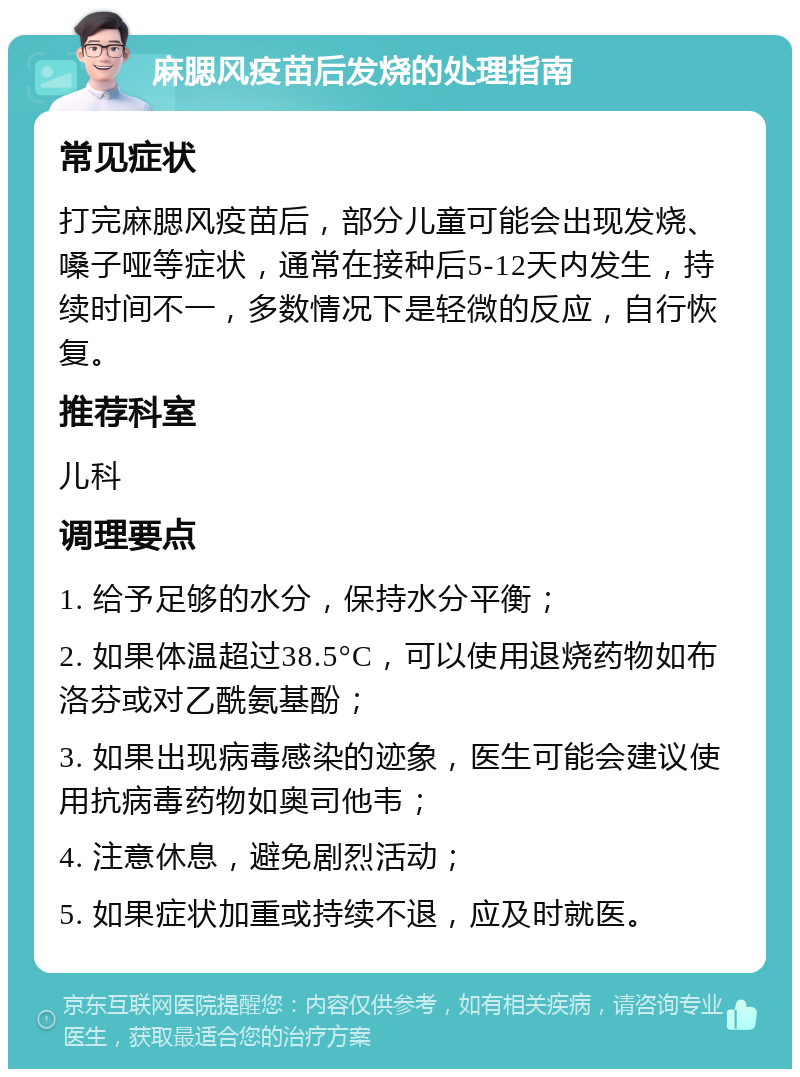 麻腮风疫苗后发烧的处理指南 常见症状 打完麻腮风疫苗后，部分儿童可能会出现发烧、嗓子哑等症状，通常在接种后5-12天内发生，持续时间不一，多数情况下是轻微的反应，自行恢复。 推荐科室 儿科 调理要点 1. 给予足够的水分，保持水分平衡； 2. 如果体温超过38.5°C，可以使用退烧药物如布洛芬或对乙酰氨基酚； 3. 如果出现病毒感染的迹象，医生可能会建议使用抗病毒药物如奥司他韦； 4. 注意休息，避免剧烈活动； 5. 如果症状加重或持续不退，应及时就医。