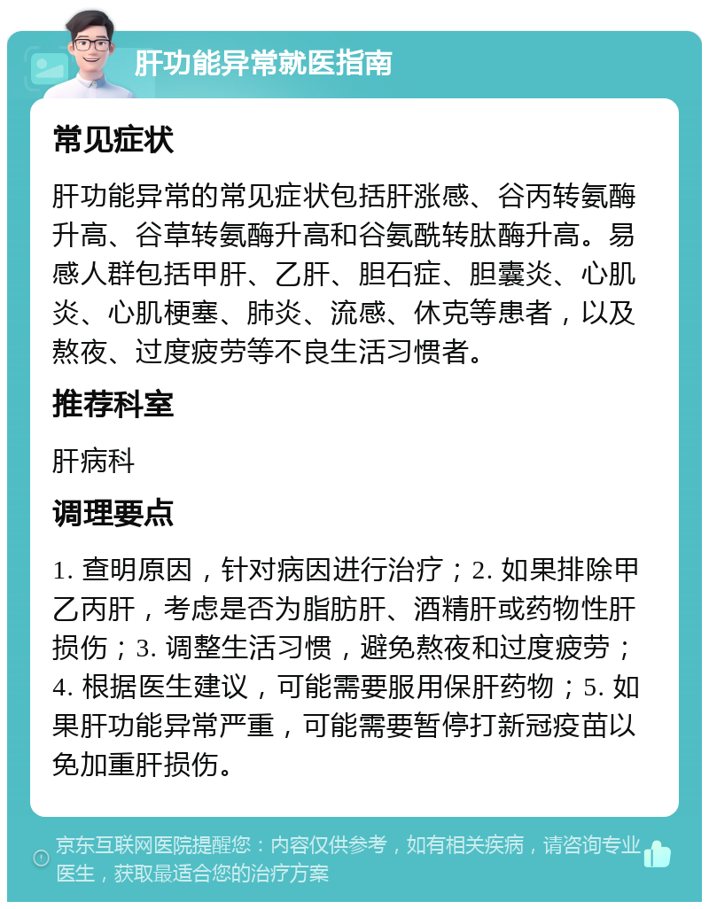 肝功能异常就医指南 常见症状 肝功能异常的常见症状包括肝涨感、谷丙转氨酶升高、谷草转氨酶升高和谷氨酰转肽酶升高。易感人群包括甲肝、乙肝、胆石症、胆囊炎、心肌炎、心肌梗塞、肺炎、流感、休克等患者，以及熬夜、过度疲劳等不良生活习惯者。 推荐科室 肝病科 调理要点 1. 查明原因，针对病因进行治疗；2. 如果排除甲乙丙肝，考虑是否为脂肪肝、酒精肝或药物性肝损伤；3. 调整生活习惯，避免熬夜和过度疲劳；4. 根据医生建议，可能需要服用保肝药物；5. 如果肝功能异常严重，可能需要暂停打新冠疫苗以免加重肝损伤。