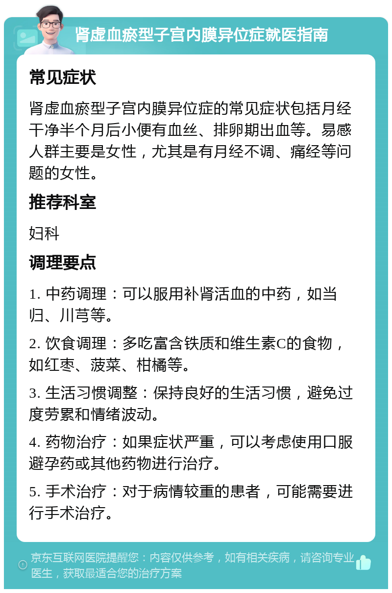 肾虚血瘀型子宫内膜异位症就医指南 常见症状 肾虚血瘀型子宫内膜异位症的常见症状包括月经干净半个月后小便有血丝、排卵期出血等。易感人群主要是女性，尤其是有月经不调、痛经等问题的女性。 推荐科室 妇科 调理要点 1. 中药调理：可以服用补肾活血的中药，如当归、川芎等。 2. 饮食调理：多吃富含铁质和维生素C的食物，如红枣、菠菜、柑橘等。 3. 生活习惯调整：保持良好的生活习惯，避免过度劳累和情绪波动。 4. 药物治疗：如果症状严重，可以考虑使用口服避孕药或其他药物进行治疗。 5. 手术治疗：对于病情较重的患者，可能需要进行手术治疗。