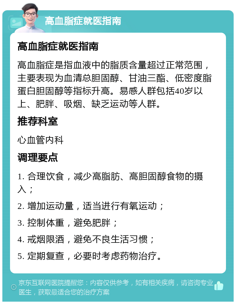 高血脂症就医指南 高血脂症就医指南 高血脂症是指血液中的脂质含量超过正常范围，主要表现为血清总胆固醇、甘油三酯、低密度脂蛋白胆固醇等指标升高。易感人群包括40岁以上、肥胖、吸烟、缺乏运动等人群。 推荐科室 心血管内科 调理要点 1. 合理饮食，减少高脂肪、高胆固醇食物的摄入； 2. 增加运动量，适当进行有氧运动； 3. 控制体重，避免肥胖； 4. 戒烟限酒，避免不良生活习惯； 5. 定期复查，必要时考虑药物治疗。