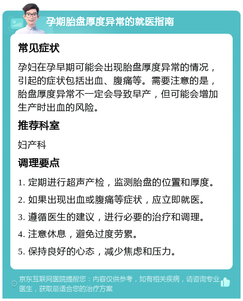 孕期胎盘厚度异常的就医指南 常见症状 孕妇在孕早期可能会出现胎盘厚度异常的情况，引起的症状包括出血、腹痛等。需要注意的是，胎盘厚度异常不一定会导致早产，但可能会增加生产时出血的风险。 推荐科室 妇产科 调理要点 1. 定期进行超声产检，监测胎盘的位置和厚度。 2. 如果出现出血或腹痛等症状，应立即就医。 3. 遵循医生的建议，进行必要的治疗和调理。 4. 注意休息，避免过度劳累。 5. 保持良好的心态，减少焦虑和压力。