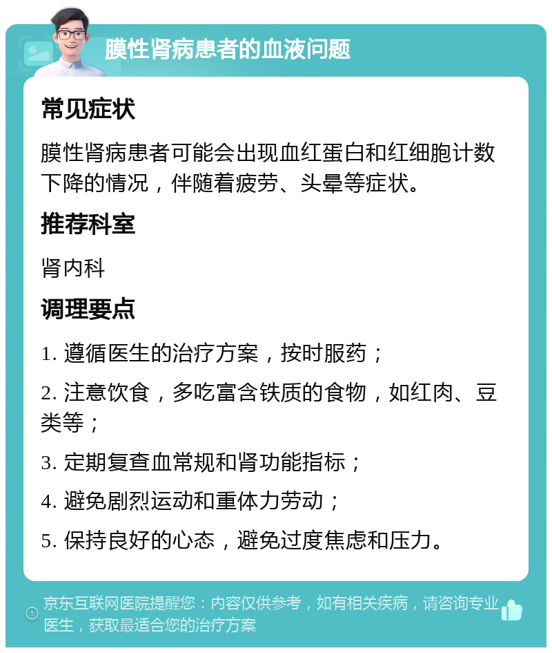 膜性肾病患者的血液问题 常见症状 膜性肾病患者可能会出现血红蛋白和红细胞计数下降的情况，伴随着疲劳、头晕等症状。 推荐科室 肾内科 调理要点 1. 遵循医生的治疗方案，按时服药； 2. 注意饮食，多吃富含铁质的食物，如红肉、豆类等； 3. 定期复查血常规和肾功能指标； 4. 避免剧烈运动和重体力劳动； 5. 保持良好的心态，避免过度焦虑和压力。