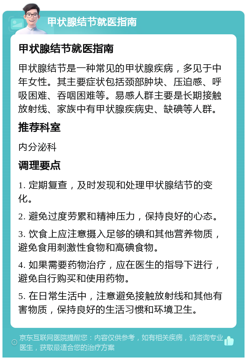 甲状腺结节就医指南 甲状腺结节就医指南 甲状腺结节是一种常见的甲状腺疾病，多见于中年女性。其主要症状包括颈部肿块、压迫感、呼吸困难、吞咽困难等。易感人群主要是长期接触放射线、家族中有甲状腺疾病史、缺碘等人群。 推荐科室 内分泌科 调理要点 1. 定期复查，及时发现和处理甲状腺结节的变化。 2. 避免过度劳累和精神压力，保持良好的心态。 3. 饮食上应注意摄入足够的碘和其他营养物质，避免食用刺激性食物和高碘食物。 4. 如果需要药物治疗，应在医生的指导下进行，避免自行购买和使用药物。 5. 在日常生活中，注意避免接触放射线和其他有害物质，保持良好的生活习惯和环境卫生。