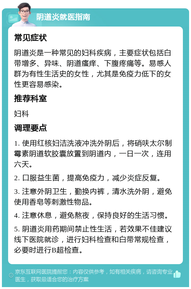 阴道炎就医指南 常见症状 阴道炎是一种常见的妇科疾病，主要症状包括白带增多、异味、阴道瘙痒、下腹疼痛等。易感人群为有性生活史的女性，尤其是免疫力低下的女性更容易感染。 推荐科室 妇科 调理要点 1. 使用红核妇洁洗液冲洗外阴后，将硝呋太尔制霉素阴道软胶囊放置到阴道内，一日一次，连用六天。 2. 口服益生菌，提高免疫力，减少炎症反复。 3. 注意外阴卫生，勤换内裤，清水洗外阴，避免使用香皂等刺激性物品。 4. 注意休息，避免熬夜，保持良好的生活习惯。 5. 阴道炎用药期间禁止性生活，若效果不佳建议线下医院就诊，进行妇科检查和白带常规检查，必要时进行B超检查。