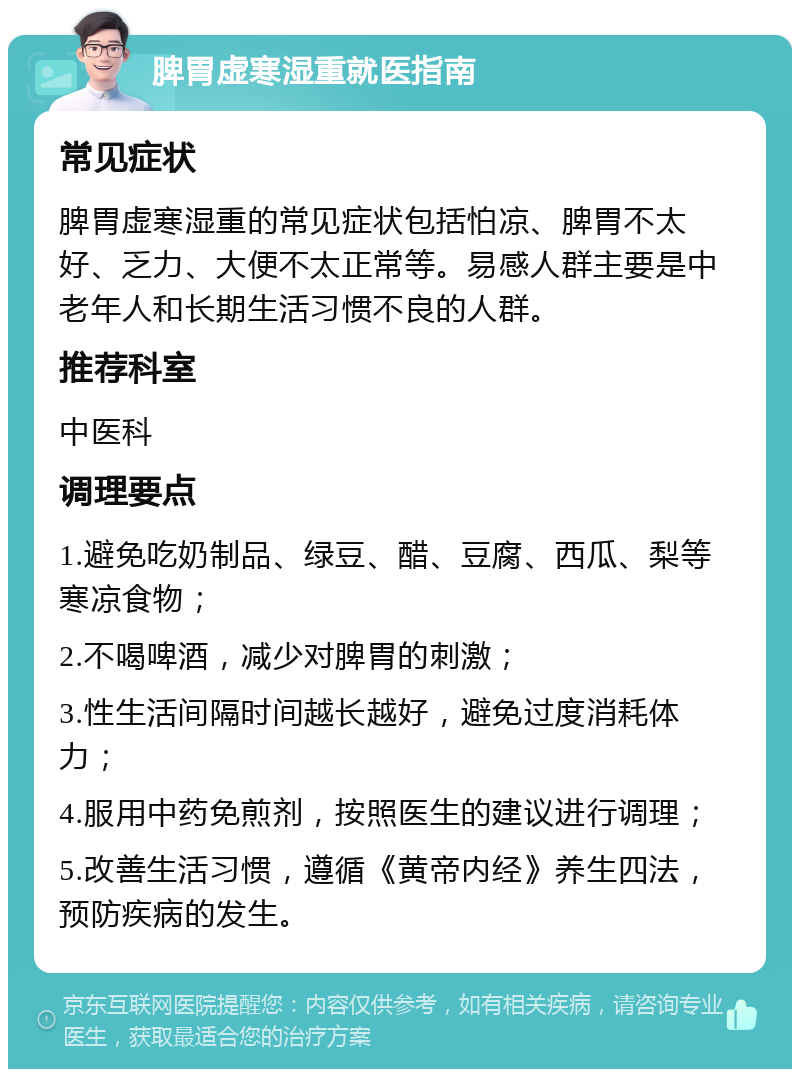 脾胃虚寒湿重就医指南 常见症状 脾胃虚寒湿重的常见症状包括怕凉、脾胃不太好、乏力、大便不太正常等。易感人群主要是中老年人和长期生活习惯不良的人群。 推荐科室 中医科 调理要点 1.避免吃奶制品、绿豆、醋、豆腐、西瓜、梨等寒凉食物； 2.不喝啤酒，减少对脾胃的刺激； 3.性生活间隔时间越长越好，避免过度消耗体力； 4.服用中药免煎剂，按照医生的建议进行调理； 5.改善生活习惯，遵循《黄帝内经》养生四法，预防疾病的发生。