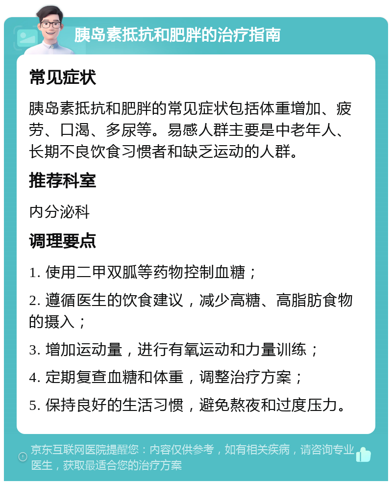 胰岛素抵抗和肥胖的治疗指南 常见症状 胰岛素抵抗和肥胖的常见症状包括体重增加、疲劳、口渴、多尿等。易感人群主要是中老年人、长期不良饮食习惯者和缺乏运动的人群。 推荐科室 内分泌科 调理要点 1. 使用二甲双胍等药物控制血糖； 2. 遵循医生的饮食建议，减少高糖、高脂肪食物的摄入； 3. 增加运动量，进行有氧运动和力量训练； 4. 定期复查血糖和体重，调整治疗方案； 5. 保持良好的生活习惯，避免熬夜和过度压力。