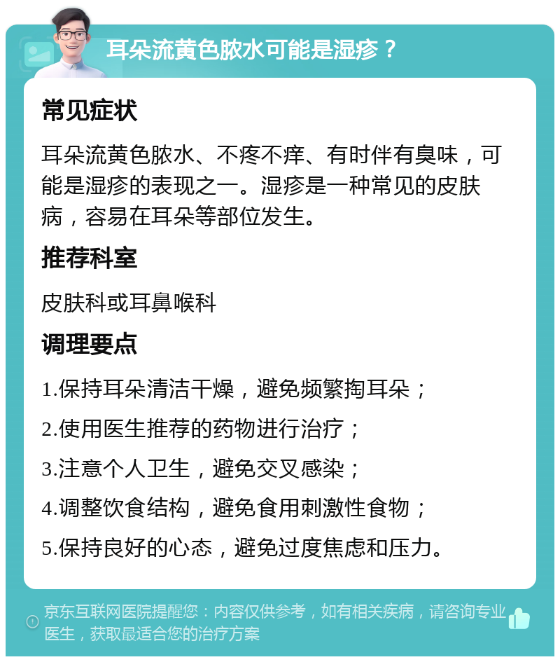 耳朵流黄色脓水可能是湿疹？ 常见症状 耳朵流黄色脓水、不疼不痒、有时伴有臭味，可能是湿疹的表现之一。湿疹是一种常见的皮肤病，容易在耳朵等部位发生。 推荐科室 皮肤科或耳鼻喉科 调理要点 1.保持耳朵清洁干燥，避免频繁掏耳朵； 2.使用医生推荐的药物进行治疗； 3.注意个人卫生，避免交叉感染； 4.调整饮食结构，避免食用刺激性食物； 5.保持良好的心态，避免过度焦虑和压力。