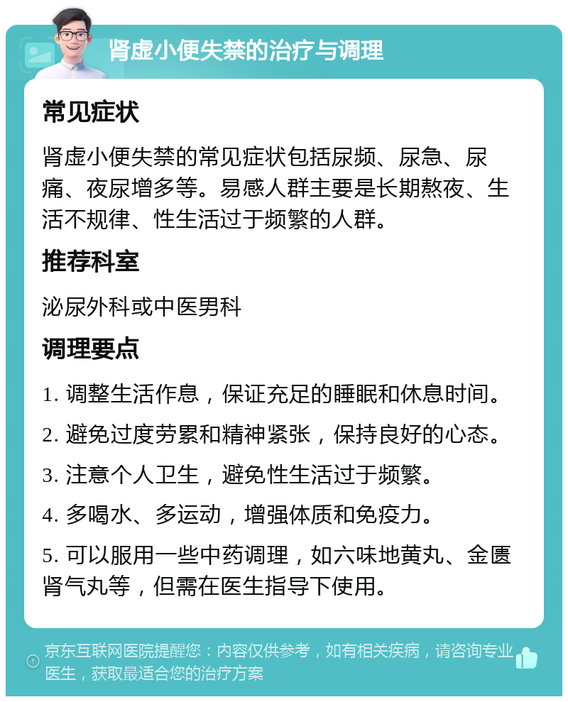 肾虚小便失禁的治疗与调理 常见症状 肾虚小便失禁的常见症状包括尿频、尿急、尿痛、夜尿增多等。易感人群主要是长期熬夜、生活不规律、性生活过于频繁的人群。 推荐科室 泌尿外科或中医男科 调理要点 1. 调整生活作息，保证充足的睡眠和休息时间。 2. 避免过度劳累和精神紧张，保持良好的心态。 3. 注意个人卫生，避免性生活过于频繁。 4. 多喝水、多运动，增强体质和免疫力。 5. 可以服用一些中药调理，如六味地黄丸、金匮肾气丸等，但需在医生指导下使用。