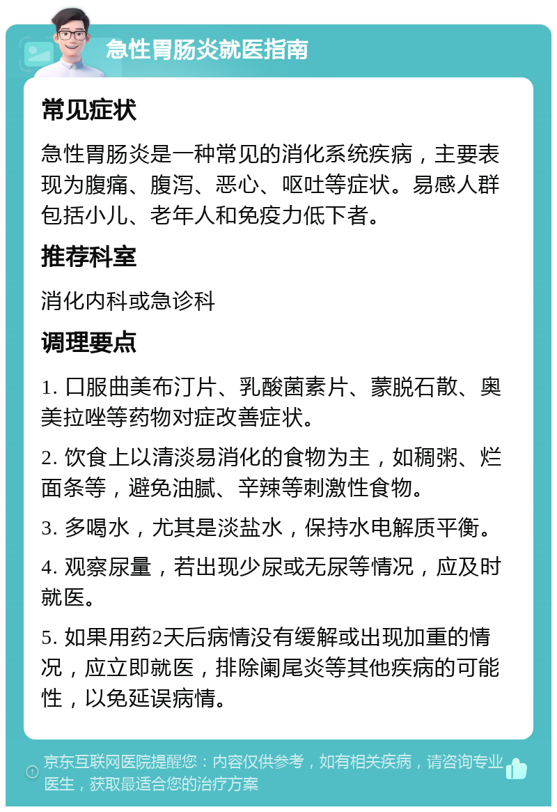 急性胃肠炎就医指南 常见症状 急性胃肠炎是一种常见的消化系统疾病，主要表现为腹痛、腹泻、恶心、呕吐等症状。易感人群包括小儿、老年人和免疫力低下者。 推荐科室 消化内科或急诊科 调理要点 1. 口服曲美布汀片、乳酸菌素片、蒙脱石散、奥美拉唑等药物对症改善症状。 2. 饮食上以清淡易消化的食物为主，如稠粥、烂面条等，避免油腻、辛辣等刺激性食物。 3. 多喝水，尤其是淡盐水，保持水电解质平衡。 4. 观察尿量，若出现少尿或无尿等情况，应及时就医。 5. 如果用药2天后病情没有缓解或出现加重的情况，应立即就医，排除阑尾炎等其他疾病的可能性，以免延误病情。