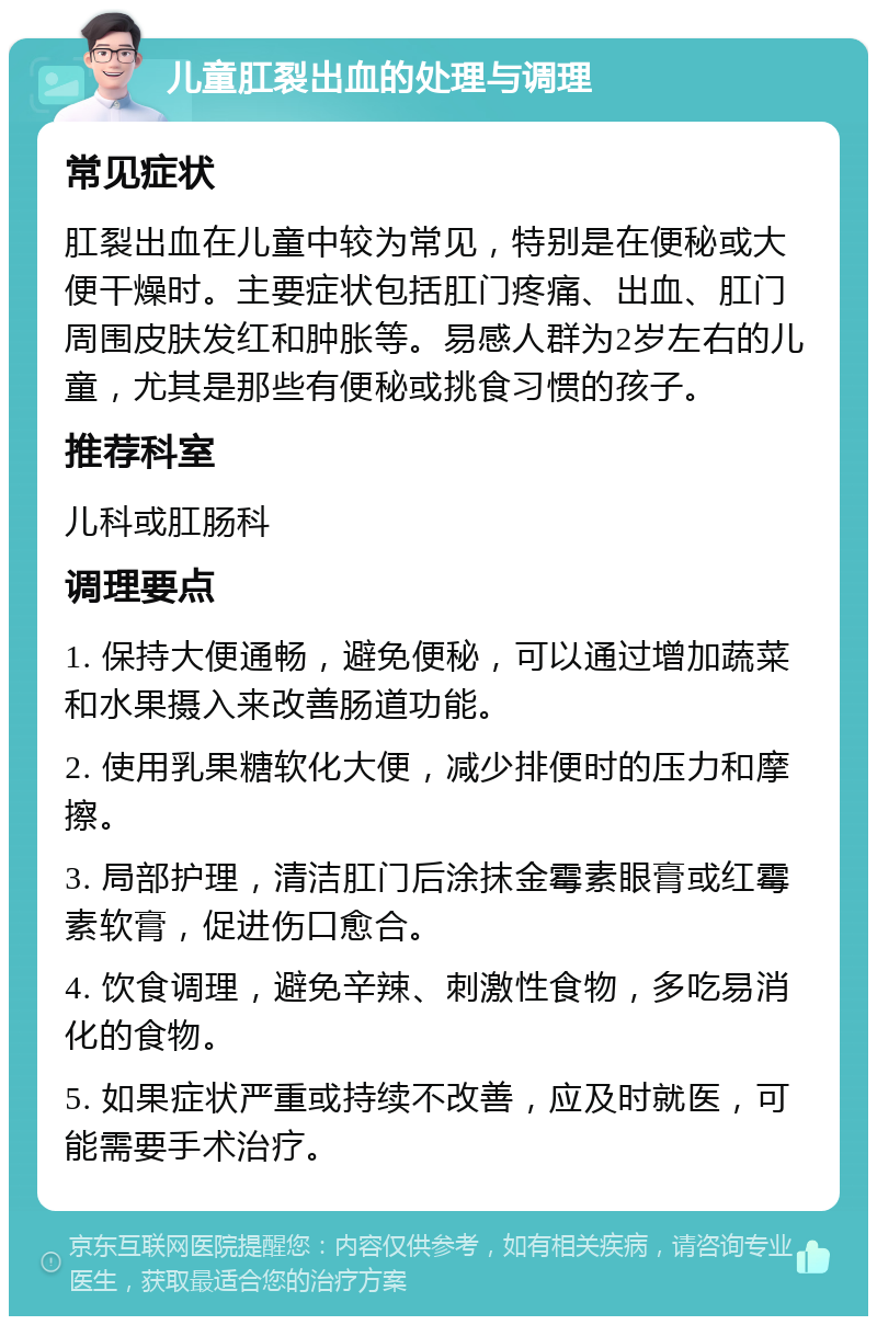 儿童肛裂出血的处理与调理 常见症状 肛裂出血在儿童中较为常见，特别是在便秘或大便干燥时。主要症状包括肛门疼痛、出血、肛门周围皮肤发红和肿胀等。易感人群为2岁左右的儿童，尤其是那些有便秘或挑食习惯的孩子。 推荐科室 儿科或肛肠科 调理要点 1. 保持大便通畅，避免便秘，可以通过增加蔬菜和水果摄入来改善肠道功能。 2. 使用乳果糖软化大便，减少排便时的压力和摩擦。 3. 局部护理，清洁肛门后涂抹金霉素眼膏或红霉素软膏，促进伤口愈合。 4. 饮食调理，避免辛辣、刺激性食物，多吃易消化的食物。 5. 如果症状严重或持续不改善，应及时就医，可能需要手术治疗。