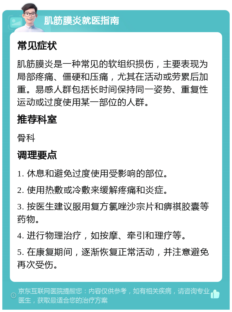 肌筋膜炎就医指南 常见症状 肌筋膜炎是一种常见的软组织损伤，主要表现为局部疼痛、僵硬和压痛，尤其在活动或劳累后加重。易感人群包括长时间保持同一姿势、重复性运动或过度使用某一部位的人群。 推荐科室 骨科 调理要点 1. 休息和避免过度使用受影响的部位。 2. 使用热敷或冷敷来缓解疼痛和炎症。 3. 按医生建议服用复方氯唑沙宗片和痹祺胶囊等药物。 4. 进行物理治疗，如按摩、牵引和理疗等。 5. 在康复期间，逐渐恢复正常活动，并注意避免再次受伤。