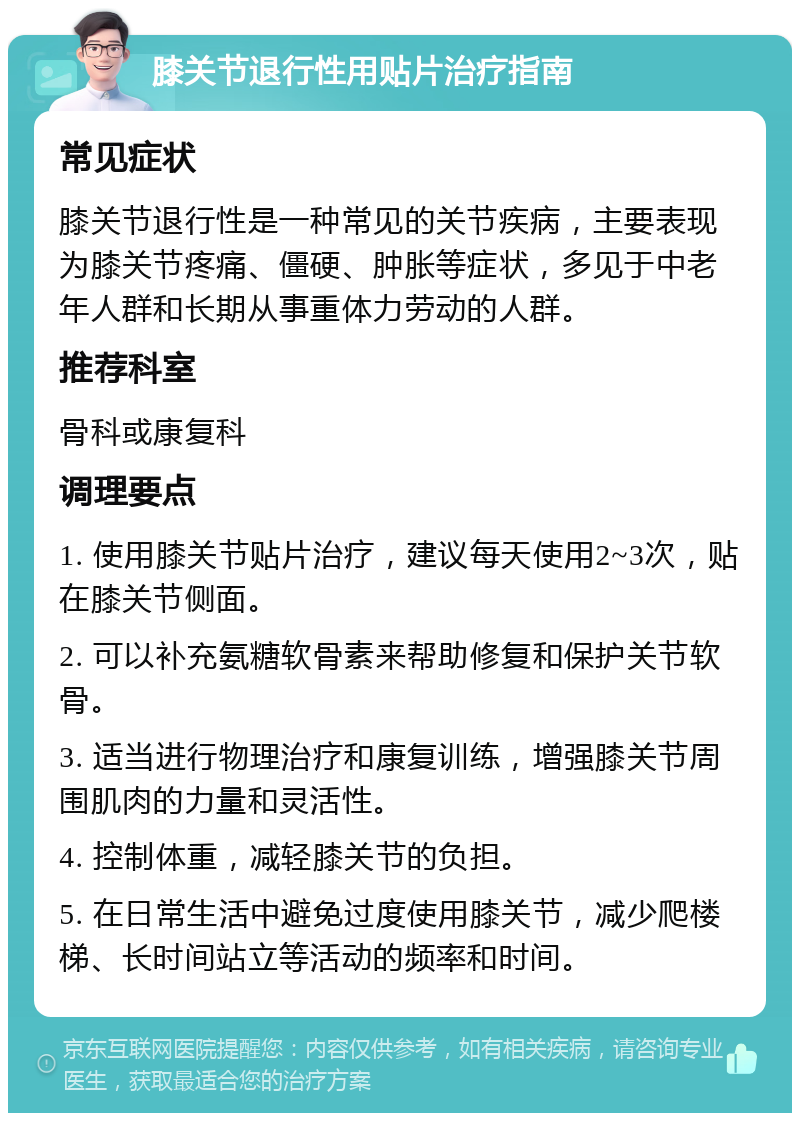 膝关节退行性用贴片治疗指南 常见症状 膝关节退行性是一种常见的关节疾病，主要表现为膝关节疼痛、僵硬、肿胀等症状，多见于中老年人群和长期从事重体力劳动的人群。 推荐科室 骨科或康复科 调理要点 1. 使用膝关节贴片治疗，建议每天使用2~3次，贴在膝关节侧面。 2. 可以补充氨糖软骨素来帮助修复和保护关节软骨。 3. 适当进行物理治疗和康复训练，增强膝关节周围肌肉的力量和灵活性。 4. 控制体重，减轻膝关节的负担。 5. 在日常生活中避免过度使用膝关节，减少爬楼梯、长时间站立等活动的频率和时间。