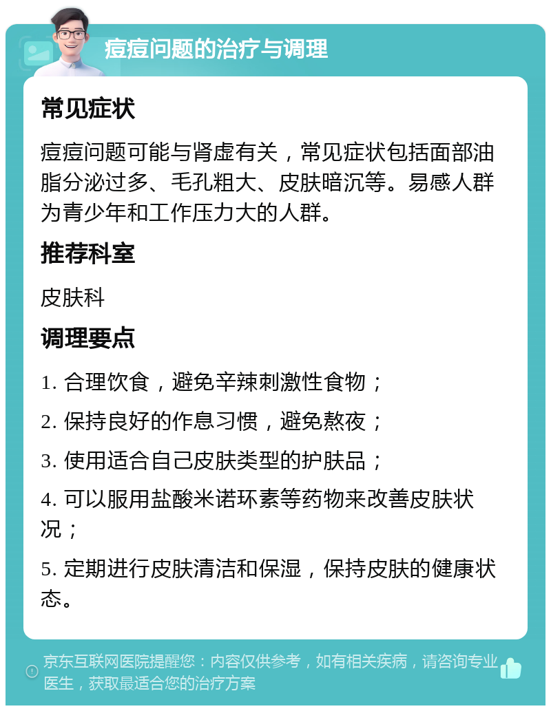 痘痘问题的治疗与调理 常见症状 痘痘问题可能与肾虚有关，常见症状包括面部油脂分泌过多、毛孔粗大、皮肤暗沉等。易感人群为青少年和工作压力大的人群。 推荐科室 皮肤科 调理要点 1. 合理饮食，避免辛辣刺激性食物； 2. 保持良好的作息习惯，避免熬夜； 3. 使用适合自己皮肤类型的护肤品； 4. 可以服用盐酸米诺环素等药物来改善皮肤状况； 5. 定期进行皮肤清洁和保湿，保持皮肤的健康状态。