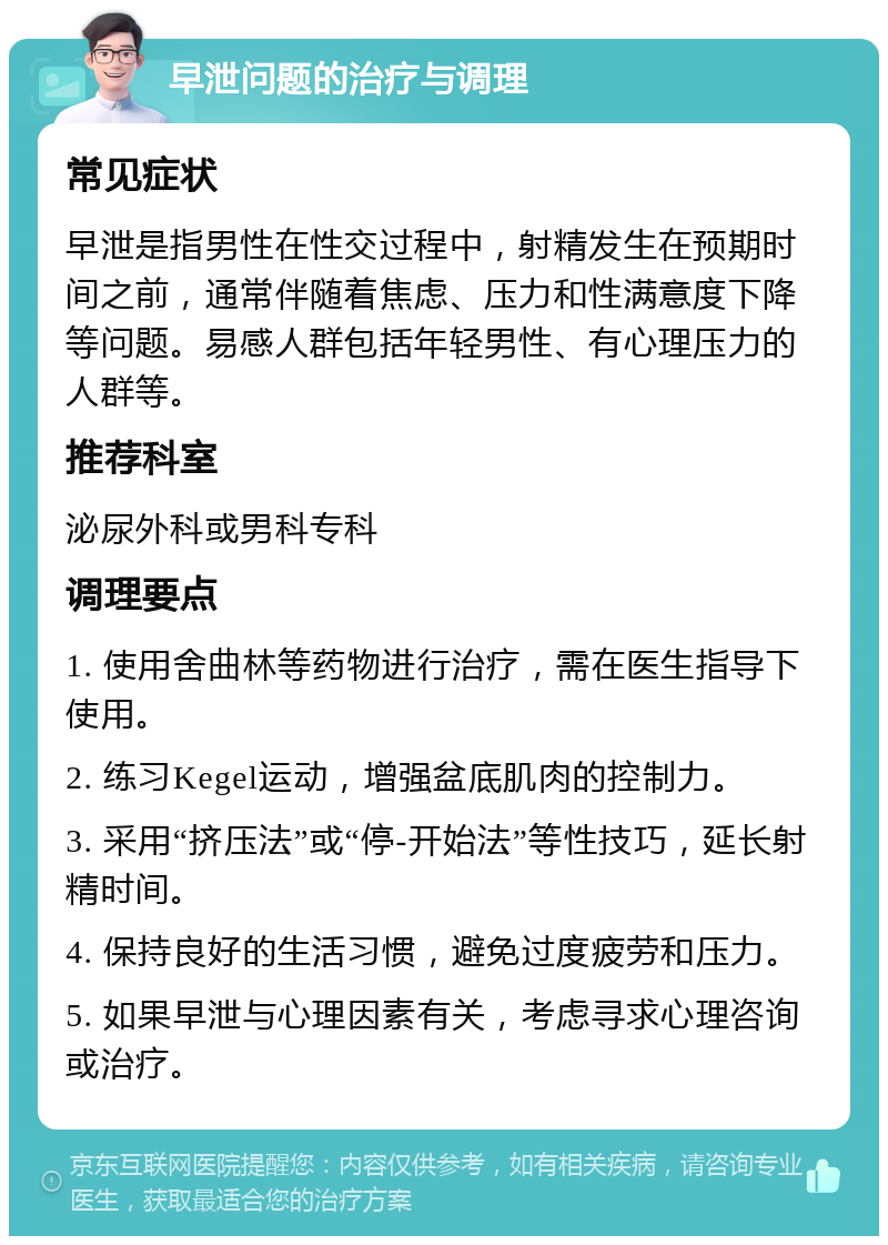 早泄问题的治疗与调理 常见症状 早泄是指男性在性交过程中，射精发生在预期时间之前，通常伴随着焦虑、压力和性满意度下降等问题。易感人群包括年轻男性、有心理压力的人群等。 推荐科室 泌尿外科或男科专科 调理要点 1. 使用舍曲林等药物进行治疗，需在医生指导下使用。 2. 练习Kegel运动，增强盆底肌肉的控制力。 3. 采用“挤压法”或“停-开始法”等性技巧，延长射精时间。 4. 保持良好的生活习惯，避免过度疲劳和压力。 5. 如果早泄与心理因素有关，考虑寻求心理咨询或治疗。