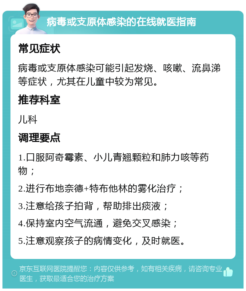 病毒或支原体感染的在线就医指南 常见症状 病毒或支原体感染可能引起发烧、咳嗽、流鼻涕等症状，尤其在儿童中较为常见。 推荐科室 儿科 调理要点 1.口服阿奇霉素、小儿青翘颗粒和肺力咳等药物； 2.进行布地奈德+特布他林的雾化治疗； 3.注意给孩子拍背，帮助排出痰液； 4.保持室内空气流通，避免交叉感染； 5.注意观察孩子的病情变化，及时就医。