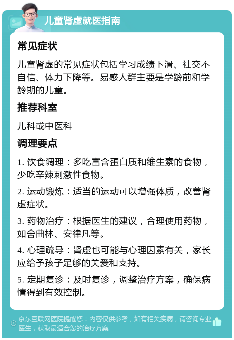 儿童肾虚就医指南 常见症状 儿童肾虚的常见症状包括学习成绩下滑、社交不自信、体力下降等。易感人群主要是学龄前和学龄期的儿童。 推荐科室 儿科或中医科 调理要点 1. 饮食调理：多吃富含蛋白质和维生素的食物，少吃辛辣刺激性食物。 2. 运动锻炼：适当的运动可以增强体质，改善肾虚症状。 3. 药物治疗：根据医生的建议，合理使用药物，如舍曲林、安律凡等。 4. 心理疏导：肾虚也可能与心理因素有关，家长应给予孩子足够的关爱和支持。 5. 定期复诊：及时复诊，调整治疗方案，确保病情得到有效控制。