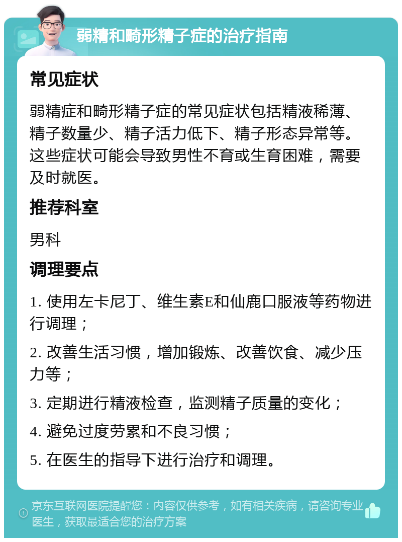 弱精和畸形精子症的治疗指南 常见症状 弱精症和畸形精子症的常见症状包括精液稀薄、精子数量少、精子活力低下、精子形态异常等。这些症状可能会导致男性不育或生育困难，需要及时就医。 推荐科室 男科 调理要点 1. 使用左卡尼丁、维生素E和仙鹿口服液等药物进行调理； 2. 改善生活习惯，增加锻炼、改善饮食、减少压力等； 3. 定期进行精液检查，监测精子质量的变化； 4. 避免过度劳累和不良习惯； 5. 在医生的指导下进行治疗和调理。