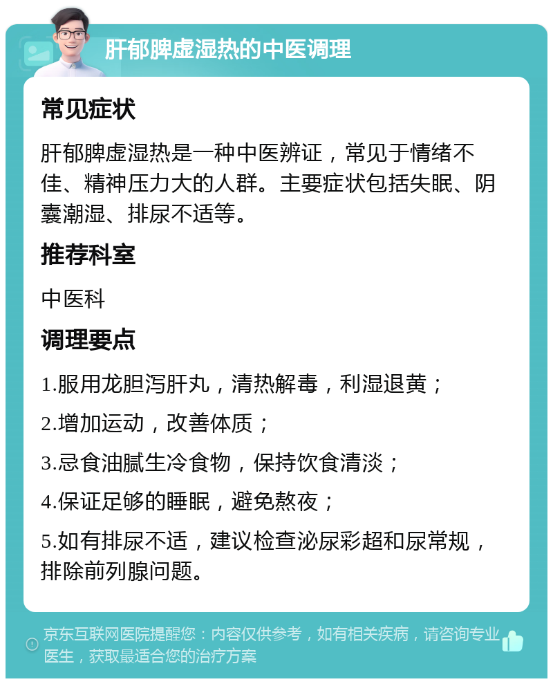 肝郁脾虚湿热的中医调理 常见症状 肝郁脾虚湿热是一种中医辨证，常见于情绪不佳、精神压力大的人群。主要症状包括失眠、阴囊潮湿、排尿不适等。 推荐科室 中医科 调理要点 1.服用龙胆泻肝丸，清热解毒，利湿退黄； 2.增加运动，改善体质； 3.忌食油腻生冷食物，保持饮食清淡； 4.保证足够的睡眠，避免熬夜； 5.如有排尿不适，建议检查泌尿彩超和尿常规，排除前列腺问题。