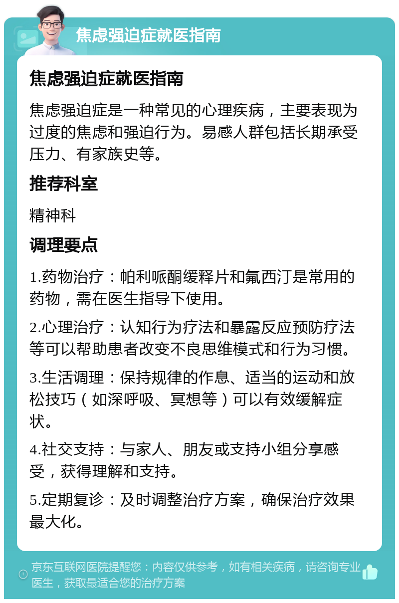 焦虑强迫症就医指南 焦虑强迫症就医指南 焦虑强迫症是一种常见的心理疾病，主要表现为过度的焦虑和强迫行为。易感人群包括长期承受压力、有家族史等。 推荐科室 精神科 调理要点 1.药物治疗：帕利哌酮缓释片和氟西汀是常用的药物，需在医生指导下使用。 2.心理治疗：认知行为疗法和暴露反应预防疗法等可以帮助患者改变不良思维模式和行为习惯。 3.生活调理：保持规律的作息、适当的运动和放松技巧（如深呼吸、冥想等）可以有效缓解症状。 4.社交支持：与家人、朋友或支持小组分享感受，获得理解和支持。 5.定期复诊：及时调整治疗方案，确保治疗效果最大化。