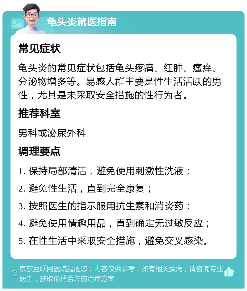 龟头炎就医指南 常见症状 龟头炎的常见症状包括龟头疼痛、红肿、瘙痒、分泌物增多等。易感人群主要是性生活活跃的男性，尤其是未采取安全措施的性行为者。 推荐科室 男科或泌尿外科 调理要点 1. 保持局部清洁，避免使用刺激性洗液； 2. 避免性生活，直到完全康复； 3. 按照医生的指示服用抗生素和消炎药； 4. 避免使用情趣用品，直到确定无过敏反应； 5. 在性生活中采取安全措施，避免交叉感染。