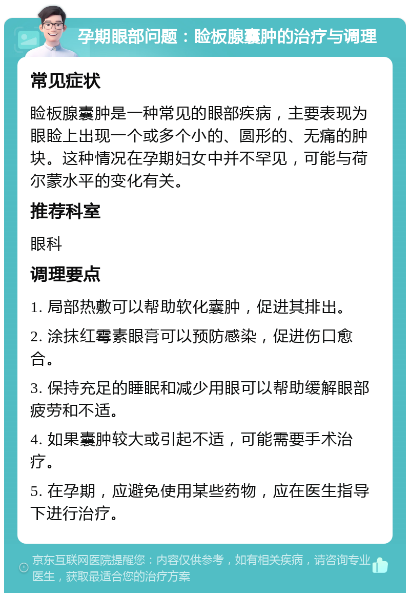 孕期眼部问题：睑板腺囊肿的治疗与调理 常见症状 睑板腺囊肿是一种常见的眼部疾病，主要表现为眼睑上出现一个或多个小的、圆形的、无痛的肿块。这种情况在孕期妇女中并不罕见，可能与荷尔蒙水平的变化有关。 推荐科室 眼科 调理要点 1. 局部热敷可以帮助软化囊肿，促进其排出。 2. 涂抹红霉素眼膏可以预防感染，促进伤口愈合。 3. 保持充足的睡眠和减少用眼可以帮助缓解眼部疲劳和不适。 4. 如果囊肿较大或引起不适，可能需要手术治疗。 5. 在孕期，应避免使用某些药物，应在医生指导下进行治疗。