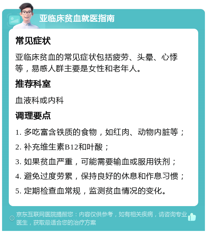 亚临床贫血就医指南 常见症状 亚临床贫血的常见症状包括疲劳、头晕、心悸等，易感人群主要是女性和老年人。 推荐科室 血液科或内科 调理要点 1. 多吃富含铁质的食物，如红肉、动物内脏等； 2. 补充维生素B12和叶酸； 3. 如果贫血严重，可能需要输血或服用铁剂； 4. 避免过度劳累，保持良好的休息和作息习惯； 5. 定期检查血常规，监测贫血情况的变化。