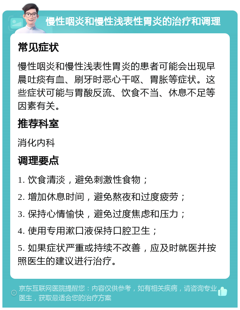 慢性咽炎和慢性浅表性胃炎的治疗和调理 常见症状 慢性咽炎和慢性浅表性胃炎的患者可能会出现早晨吐痰有血、刷牙时恶心干呕、胃胀等症状。这些症状可能与胃酸反流、饮食不当、休息不足等因素有关。 推荐科室 消化内科 调理要点 1. 饮食清淡，避免刺激性食物； 2. 增加休息时间，避免熬夜和过度疲劳； 3. 保持心情愉快，避免过度焦虑和压力； 4. 使用专用漱口液保持口腔卫生； 5. 如果症状严重或持续不改善，应及时就医并按照医生的建议进行治疗。