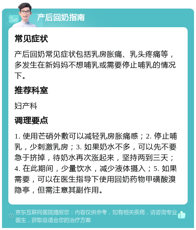 产后回奶指南 常见症状 产后回奶常见症状包括乳房胀痛、乳头疼痛等，多发生在新妈妈不想哺乳或需要停止哺乳的情况下。 推荐科室 妇产科 调理要点 1. 使用芒硝外敷可以减轻乳房胀痛感；2. 停止哺乳，少刺激乳房；3. 如果奶水不多，可以先不要急于挤掉，待奶水再次涨起来，坚持两到三天；4. 在此期间，少量饮水，减少液体摄入；5. 如果需要，可以在医生指导下使用回奶药物甲磺酸溴隐亭，但需注意其副作用。