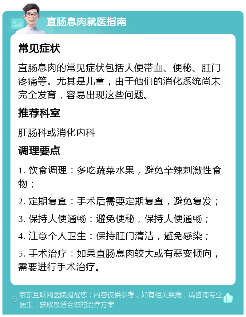 直肠息肉就医指南 常见症状 直肠息肉的常见症状包括大便带血、便秘、肛门疼痛等。尤其是儿童，由于他们的消化系统尚未完全发育，容易出现这些问题。 推荐科室 肛肠科或消化内科 调理要点 1. 饮食调理：多吃蔬菜水果，避免辛辣刺激性食物； 2. 定期复查：手术后需要定期复查，避免复发； 3. 保持大便通畅：避免便秘，保持大便通畅； 4. 注意个人卫生：保持肛门清洁，避免感染； 5. 手术治疗：如果直肠息肉较大或有恶变倾向，需要进行手术治疗。