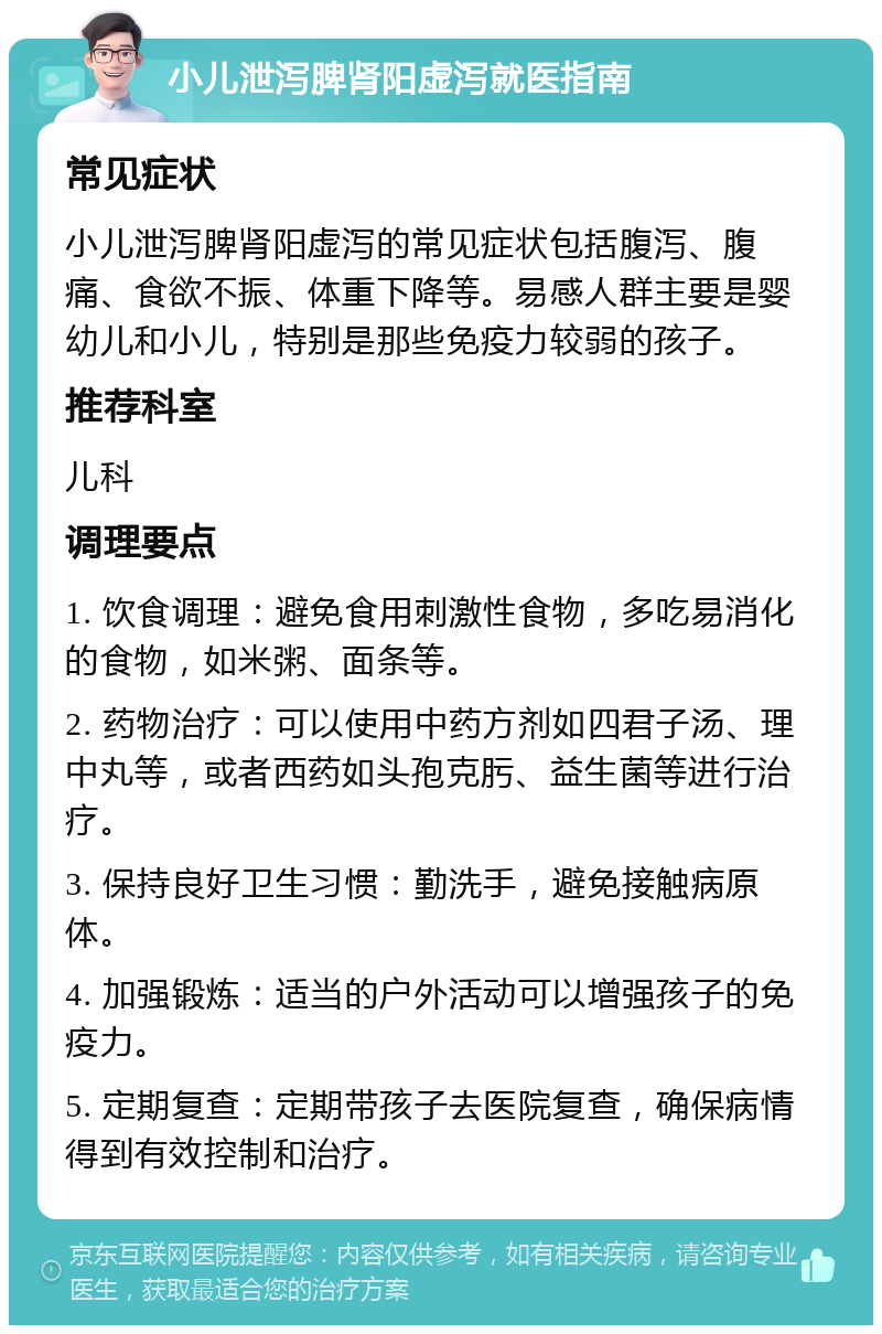 小儿泄泻脾肾阳虚泻就医指南 常见症状 小儿泄泻脾肾阳虚泻的常见症状包括腹泻、腹痛、食欲不振、体重下降等。易感人群主要是婴幼儿和小儿，特别是那些免疫力较弱的孩子。 推荐科室 儿科 调理要点 1. 饮食调理：避免食用刺激性食物，多吃易消化的食物，如米粥、面条等。 2. 药物治疗：可以使用中药方剂如四君子汤、理中丸等，或者西药如头孢克肟、益生菌等进行治疗。 3. 保持良好卫生习惯：勤洗手，避免接触病原体。 4. 加强锻炼：适当的户外活动可以增强孩子的免疫力。 5. 定期复查：定期带孩子去医院复查，确保病情得到有效控制和治疗。