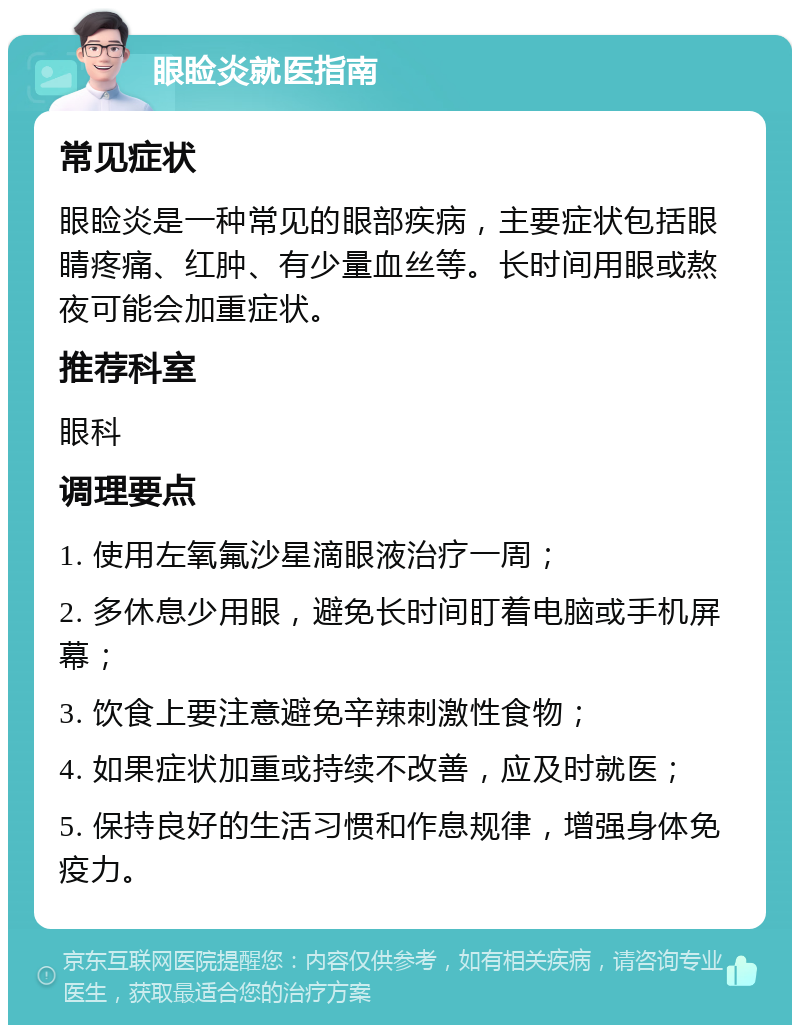 眼睑炎就医指南 常见症状 眼睑炎是一种常见的眼部疾病，主要症状包括眼睛疼痛、红肿、有少量血丝等。长时间用眼或熬夜可能会加重症状。 推荐科室 眼科 调理要点 1. 使用左氧氟沙星滴眼液治疗一周； 2. 多休息少用眼，避免长时间盯着电脑或手机屏幕； 3. 饮食上要注意避免辛辣刺激性食物； 4. 如果症状加重或持续不改善，应及时就医； 5. 保持良好的生活习惯和作息规律，增强身体免疫力。