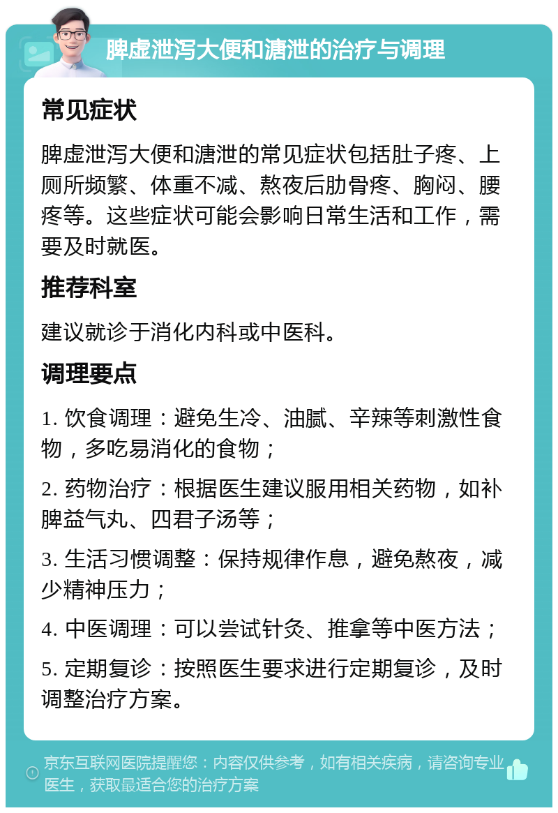 脾虚泄泻大便和溏泄的治疗与调理 常见症状 脾虚泄泻大便和溏泄的常见症状包括肚子疼、上厕所频繁、体重不减、熬夜后肋骨疼、胸闷、腰疼等。这些症状可能会影响日常生活和工作，需要及时就医。 推荐科室 建议就诊于消化内科或中医科。 调理要点 1. 饮食调理：避免生冷、油腻、辛辣等刺激性食物，多吃易消化的食物； 2. 药物治疗：根据医生建议服用相关药物，如补脾益气丸、四君子汤等； 3. 生活习惯调整：保持规律作息，避免熬夜，减少精神压力； 4. 中医调理：可以尝试针灸、推拿等中医方法； 5. 定期复诊：按照医生要求进行定期复诊，及时调整治疗方案。