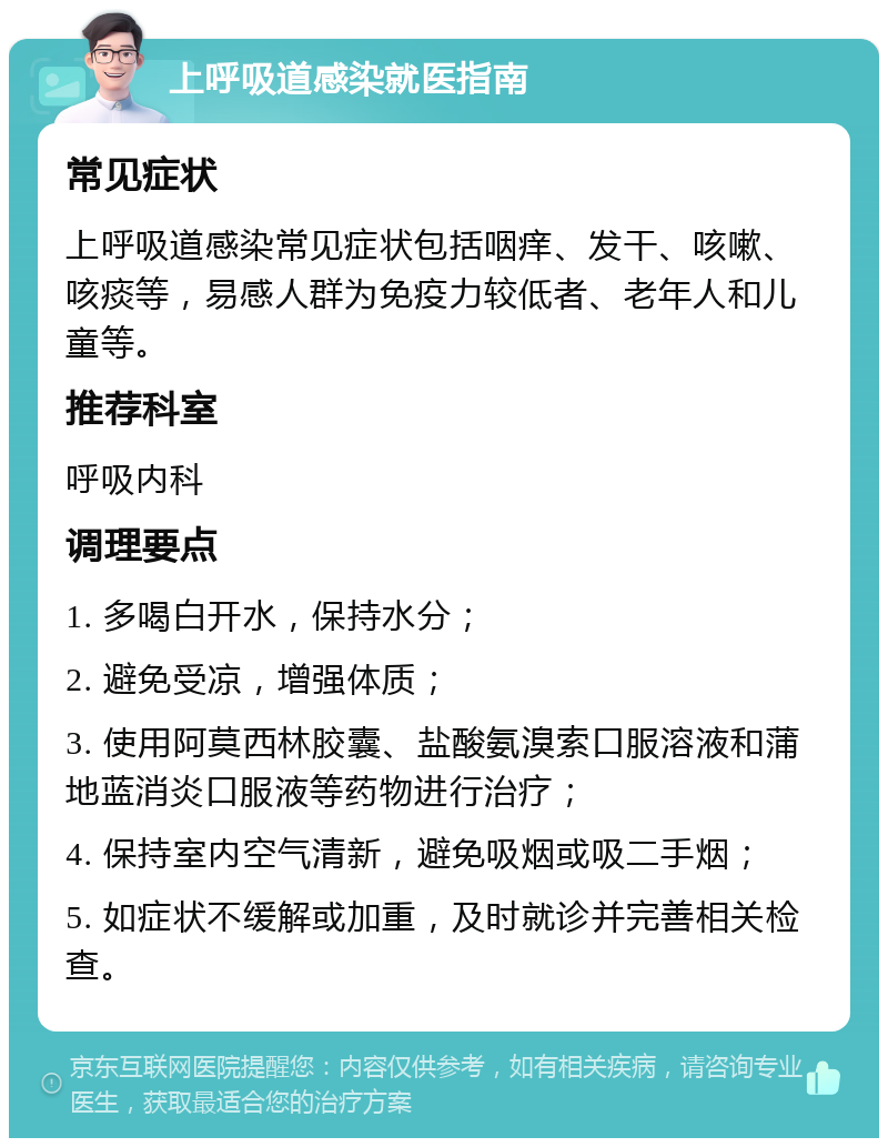 上呼吸道感染就医指南 常见症状 上呼吸道感染常见症状包括咽痒、发干、咳嗽、咳痰等，易感人群为免疫力较低者、老年人和儿童等。 推荐科室 呼吸内科 调理要点 1. 多喝白开水，保持水分； 2. 避免受凉，增强体质； 3. 使用阿莫西林胶囊、盐酸氨溴索口服溶液和蒲地蓝消炎口服液等药物进行治疗； 4. 保持室内空气清新，避免吸烟或吸二手烟； 5. 如症状不缓解或加重，及时就诊并完善相关检查。