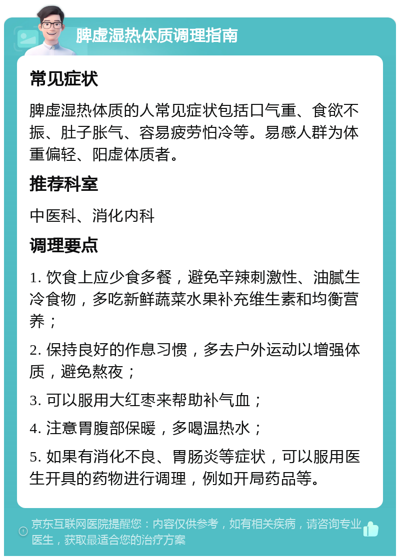 脾虚湿热体质调理指南 常见症状 脾虚湿热体质的人常见症状包括口气重、食欲不振、肚子胀气、容易疲劳怕冷等。易感人群为体重偏轻、阳虚体质者。 推荐科室 中医科、消化内科 调理要点 1. 饮食上应少食多餐，避免辛辣刺激性、油腻生冷食物，多吃新鲜蔬菜水果补充维生素和均衡营养； 2. 保持良好的作息习惯，多去户外运动以增强体质，避免熬夜； 3. 可以服用大红枣来帮助补气血； 4. 注意胃腹部保暖，多喝温热水； 5. 如果有消化不良、胃肠炎等症状，可以服用医生开具的药物进行调理，例如开局药品等。