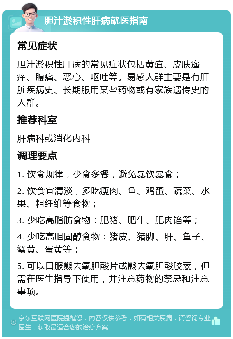 胆汁淤积性肝病就医指南 常见症状 胆汁淤积性肝病的常见症状包括黄疸、皮肤瘙痒、腹痛、恶心、呕吐等。易感人群主要是有肝脏疾病史、长期服用某些药物或有家族遗传史的人群。 推荐科室 肝病科或消化内科 调理要点 1. 饮食规律，少食多餐，避免暴饮暴食； 2. 饮食宜清淡，多吃瘦肉、鱼、鸡蛋、蔬菜、水果、粗纤维等食物； 3. 少吃高脂肪食物：肥猪、肥牛、肥肉馅等； 4. 少吃高胆固醇食物：猪皮、猪脚、肝、鱼子、蟹黄、蛋黄等； 5. 可以口服熊去氧胆酸片或熊去氧胆酸胶囊，但需在医生指导下使用，并注意药物的禁忌和注意事项。