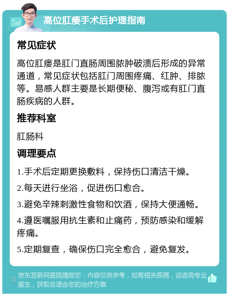 高位肛瘘手术后护理指南 常见症状 高位肛瘘是肛门直肠周围脓肿破溃后形成的异常通道，常见症状包括肛门周围疼痛、红肿、排脓等。易感人群主要是长期便秘、腹泻或有肛门直肠疾病的人群。 推荐科室 肛肠科 调理要点 1.手术后定期更换敷料，保持伤口清洁干燥。 2.每天进行坐浴，促进伤口愈合。 3.避免辛辣刺激性食物和饮酒，保持大便通畅。 4.遵医嘱服用抗生素和止痛药，预防感染和缓解疼痛。 5.定期复查，确保伤口完全愈合，避免复发。