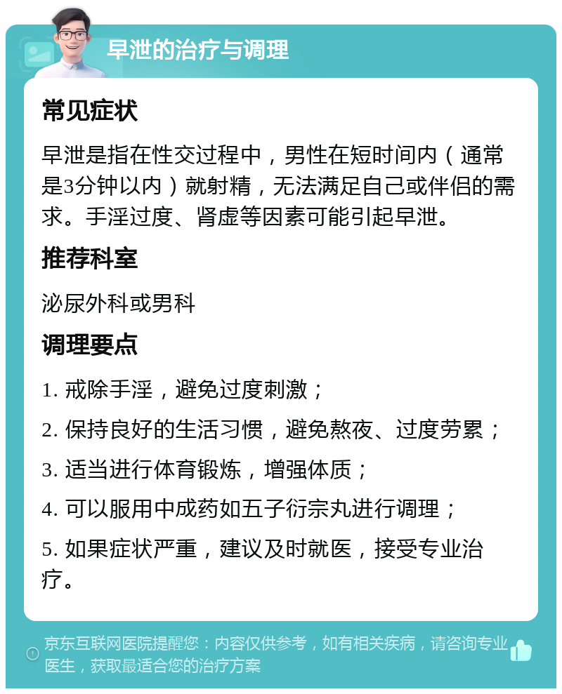 早泄的治疗与调理 常见症状 早泄是指在性交过程中，男性在短时间内（通常是3分钟以内）就射精，无法满足自己或伴侣的需求。手淫过度、肾虚等因素可能引起早泄。 推荐科室 泌尿外科或男科 调理要点 1. 戒除手淫，避免过度刺激； 2. 保持良好的生活习惯，避免熬夜、过度劳累； 3. 适当进行体育锻炼，增强体质； 4. 可以服用中成药如五子衍宗丸进行调理； 5. 如果症状严重，建议及时就医，接受专业治疗。