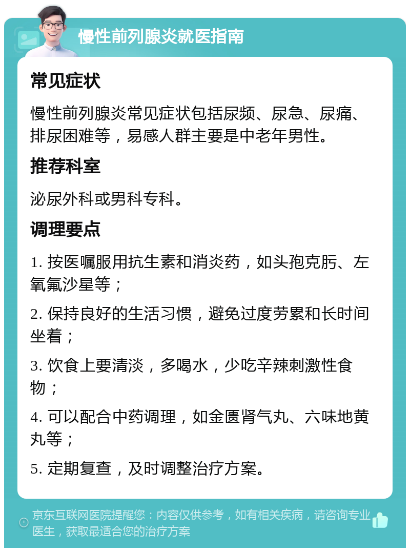 慢性前列腺炎就医指南 常见症状 慢性前列腺炎常见症状包括尿频、尿急、尿痛、排尿困难等，易感人群主要是中老年男性。 推荐科室 泌尿外科或男科专科。 调理要点 1. 按医嘱服用抗生素和消炎药，如头孢克肟、左氧氟沙星等； 2. 保持良好的生活习惯，避免过度劳累和长时间坐着； 3. 饮食上要清淡，多喝水，少吃辛辣刺激性食物； 4. 可以配合中药调理，如金匮肾气丸、六味地黄丸等； 5. 定期复查，及时调整治疗方案。