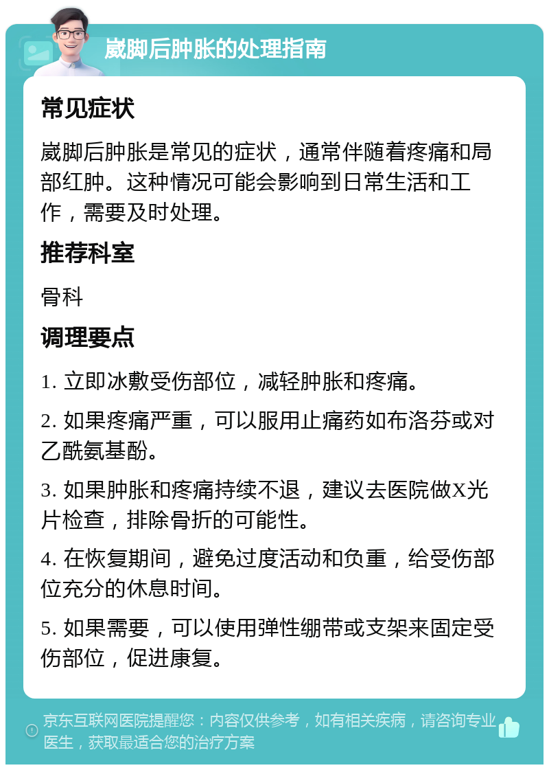 崴脚后肿胀的处理指南 常见症状 崴脚后肿胀是常见的症状，通常伴随着疼痛和局部红肿。这种情况可能会影响到日常生活和工作，需要及时处理。 推荐科室 骨科 调理要点 1. 立即冰敷受伤部位，减轻肿胀和疼痛。 2. 如果疼痛严重，可以服用止痛药如布洛芬或对乙酰氨基酚。 3. 如果肿胀和疼痛持续不退，建议去医院做X光片检查，排除骨折的可能性。 4. 在恢复期间，避免过度活动和负重，给受伤部位充分的休息时间。 5. 如果需要，可以使用弹性绷带或支架来固定受伤部位，促进康复。