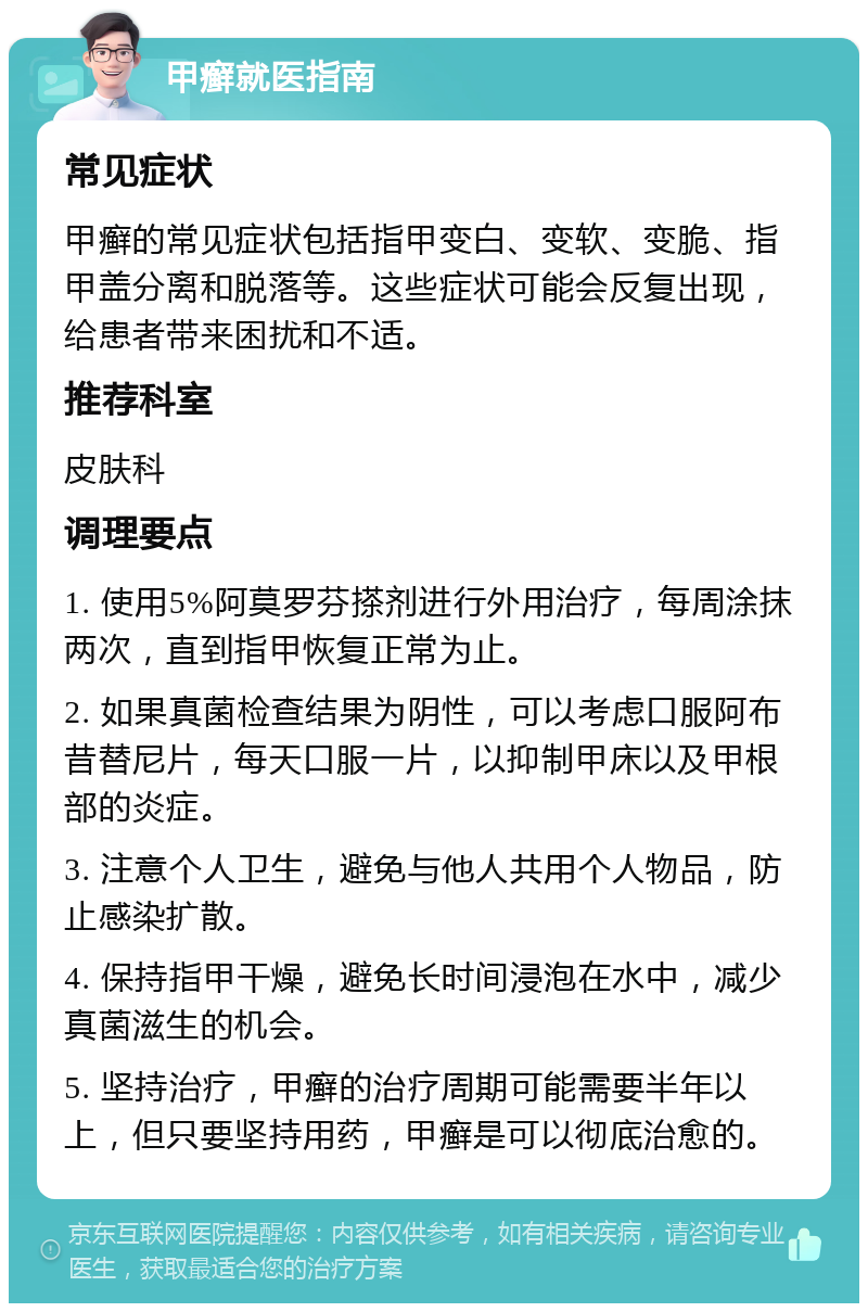 甲癣就医指南 常见症状 甲癣的常见症状包括指甲变白、变软、变脆、指甲盖分离和脱落等。这些症状可能会反复出现，给患者带来困扰和不适。 推荐科室 皮肤科 调理要点 1. 使用5%阿莫罗芬搽剂进行外用治疗，每周涂抹两次，直到指甲恢复正常为止。 2. 如果真菌检查结果为阴性，可以考虑口服阿布昔替尼片，每天口服一片，以抑制甲床以及甲根部的炎症。 3. 注意个人卫生，避免与他人共用个人物品，防止感染扩散。 4. 保持指甲干燥，避免长时间浸泡在水中，减少真菌滋生的机会。 5. 坚持治疗，甲癣的治疗周期可能需要半年以上，但只要坚持用药，甲癣是可以彻底治愈的。