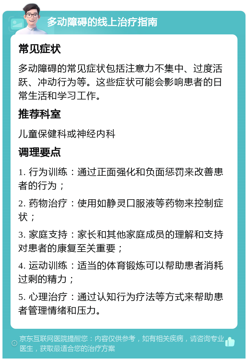 多动障碍的线上治疗指南 常见症状 多动障碍的常见症状包括注意力不集中、过度活跃、冲动行为等。这些症状可能会影响患者的日常生活和学习工作。 推荐科室 儿童保健科或神经内科 调理要点 1. 行为训练：通过正面强化和负面惩罚来改善患者的行为； 2. 药物治疗：使用如静灵口服液等药物来控制症状； 3. 家庭支持：家长和其他家庭成员的理解和支持对患者的康复至关重要； 4. 运动训练：适当的体育锻炼可以帮助患者消耗过剩的精力； 5. 心理治疗：通过认知行为疗法等方式来帮助患者管理情绪和压力。